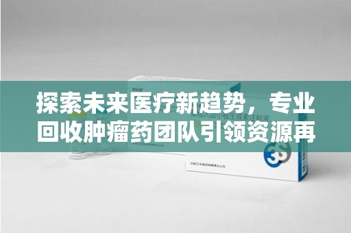 连云港探索未来医疗新趋势，专业回收肿瘤药团队引领资源再利用革命