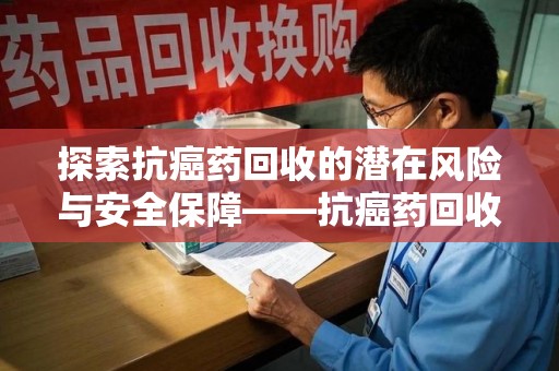 连云港探索抗癌药回收的潜在风险与安全保障——抗癌药回收安全吗？