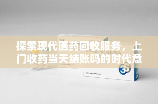 连云港探索现代医药回收服务，上门收药当天结账吗的时代意义与实际操作
