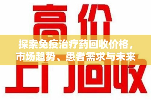 连云港探索免疫治疗药回收价格，市场趋势、患者需求与未来发展