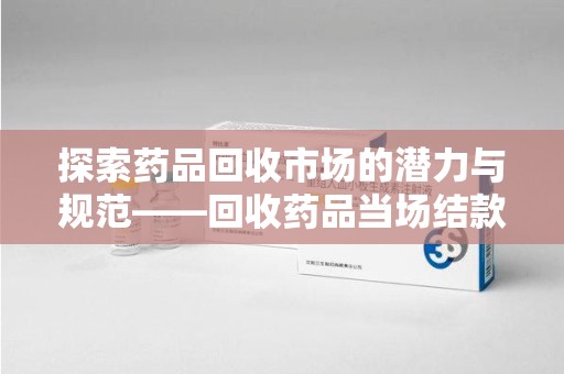 连云港探索药品回收市场的潜力与规范——回收药品当场结款成行业新趋势