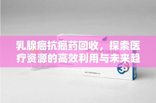 连云港乳腺癌抗癌药回收，探索医疗资源的高效利用与未来趋势