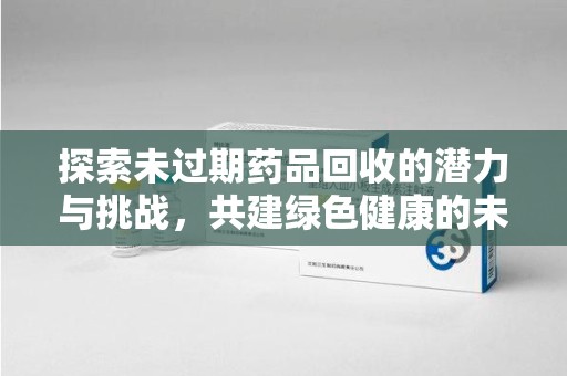 连云港探索未过期药品回收的潜力与挑战，共建绿色健康的未来