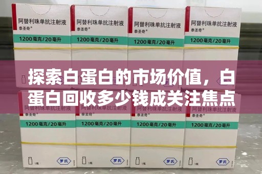 连云港探索白蛋白的市场价值，白蛋白回收多少钱成关注焦点