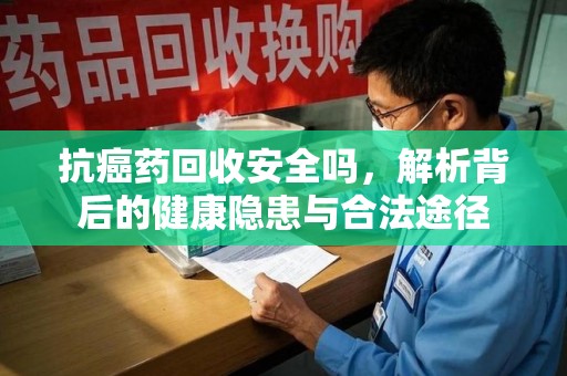 连云港抗癌药回收安全吗，解析背后的健康隐患与合法途径